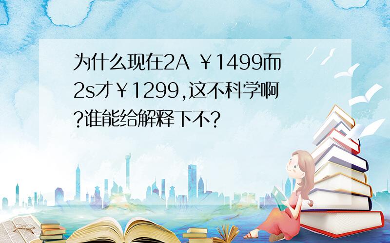 为什么现在2A ￥1499而2s才￥1299,这不科学啊?谁能给解释下不?