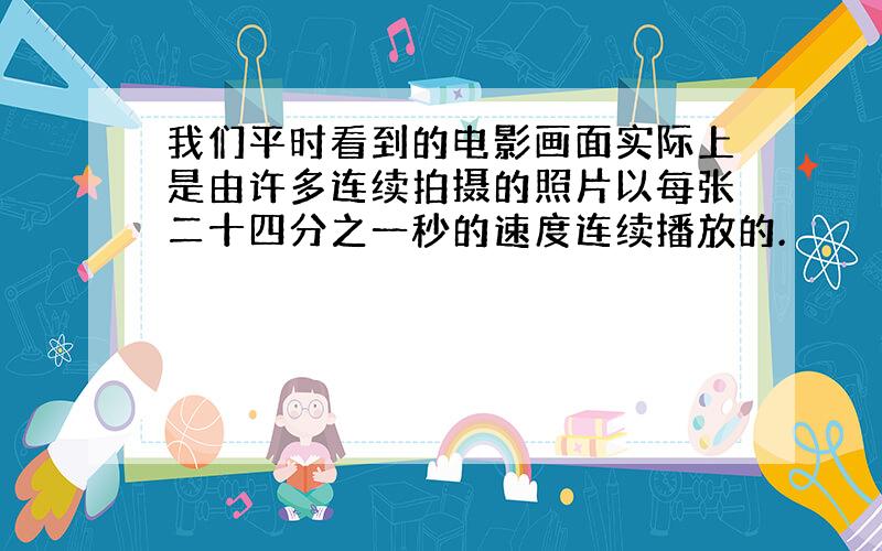 我们平时看到的电影画面实际上是由许多连续拍摄的照片以每张二十四分之一秒的速度连续播放的.