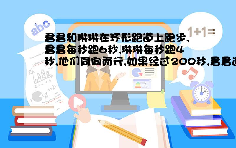 君君和琳琳在环形跑道上跑步,君君每秒跑6秒,琳琳每秒跑4秒,他们同向而行,如果经过200秒,君君追上琳琳