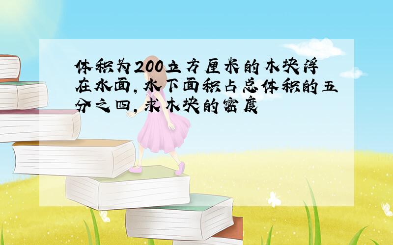 体积为200立方厘米的木块浮在水面,水下面积占总体积的五分之四,求木块的密度