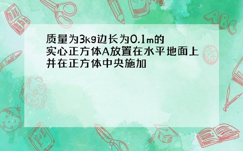 质量为3kg边长为0.1m的实心正方体A放置在水平地面上并在正方体中央施加