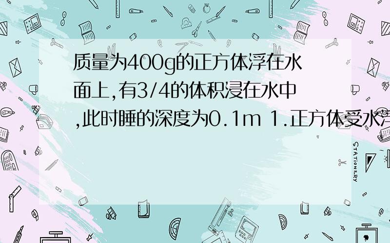 质量为400g的正方体浮在水面上,有3/4的体积浸在水中,此时睡的深度为0.1m 1.正方体受水浮力 2.物体密度