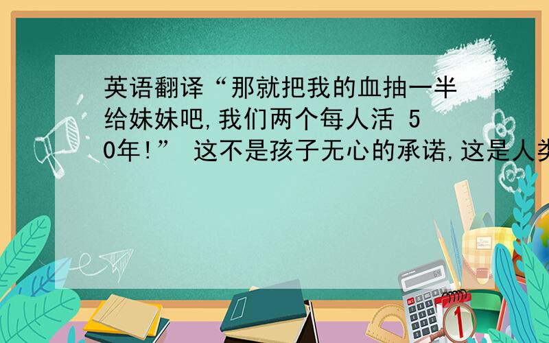 英语翻译“那就把我的血抽一半给妹妹吧,我们两个每人活 50年!” 这不是孩子无心的承诺,这是人类最无私最纯真的诺言.同别