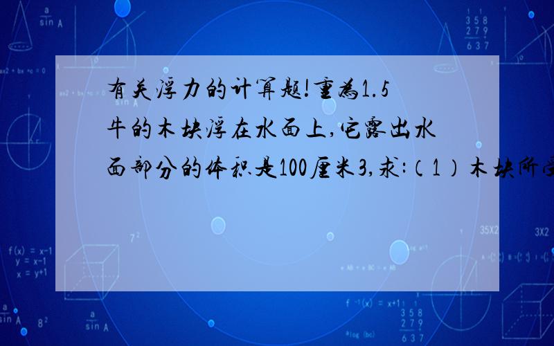 有关浮力的计算题!重为1.5牛的木块浮在水面上,它露出水面部分的体积是100厘米3,求:（1）木块所受浮力；（2）木块的