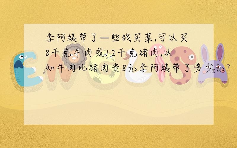 李阿姨带了—些钱买菜,可以买8千克牛肉或12千克猪肉,以知牛肉比猪肉贵8元李阿姨带了多少元?