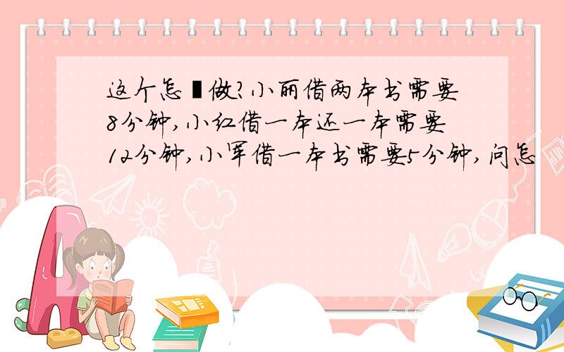 这个怎麽做?小丽借两本书需要8分钟,小红借一本还一本需要12分钟,小军借一本书需要5分钟,问怎