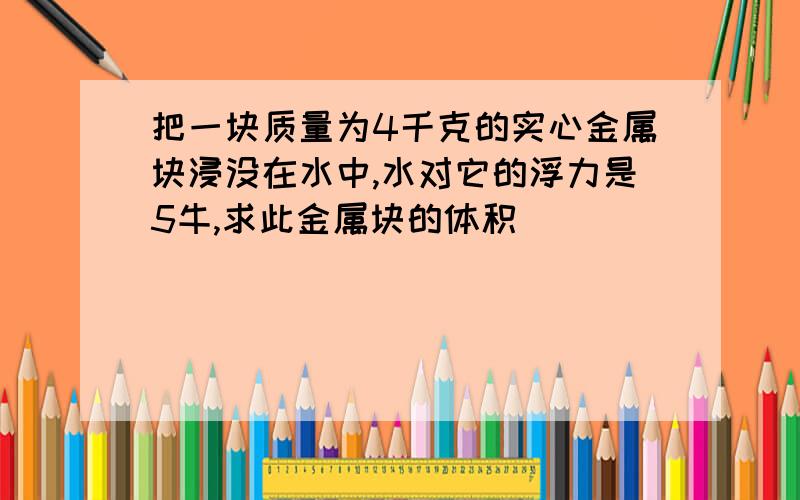 把一块质量为4千克的实心金属块浸没在水中,水对它的浮力是5牛,求此金属块的体积