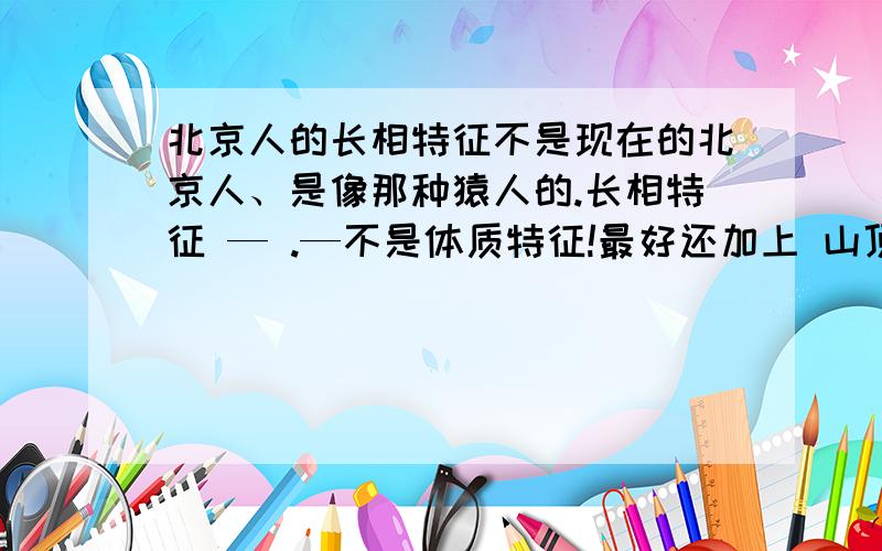 北京人的长相特征不是现在的北京人、是像那种猿人的.长相特征 — .—不是体质特征!最好还加上 山顶洞人的 出土地点 所在