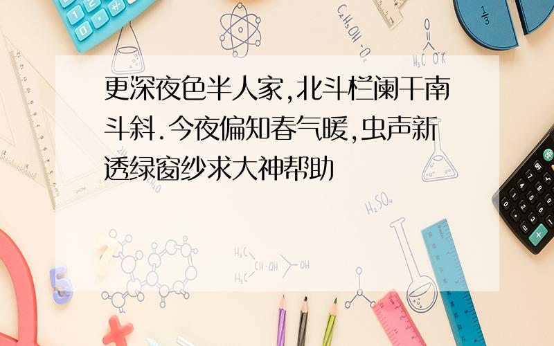 更深夜色半人家,北斗栏阑干南斗斜.今夜偏知春气暖,虫声新透绿窗纱求大神帮助