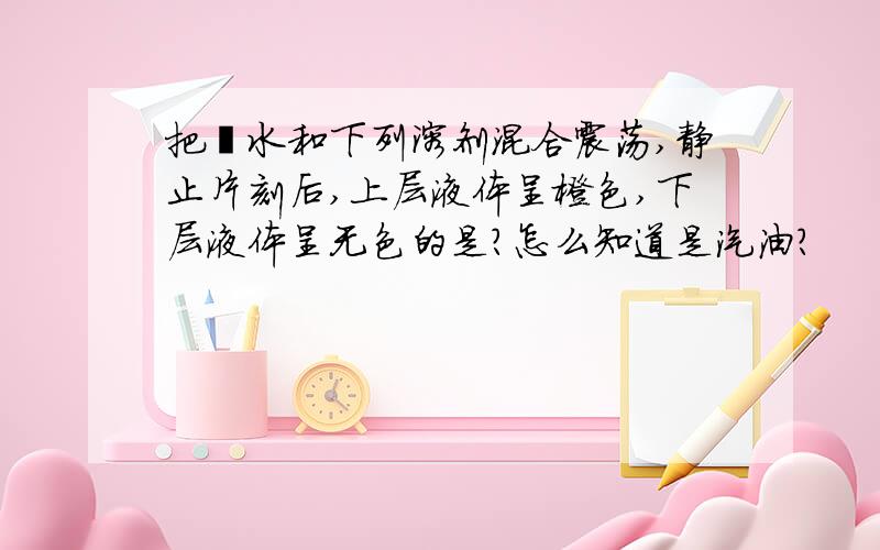 把溴水和下列溶剂混合震荡,静止片刻后,上层液体呈橙色,下层液体呈无色的是?怎么知道是汽油?