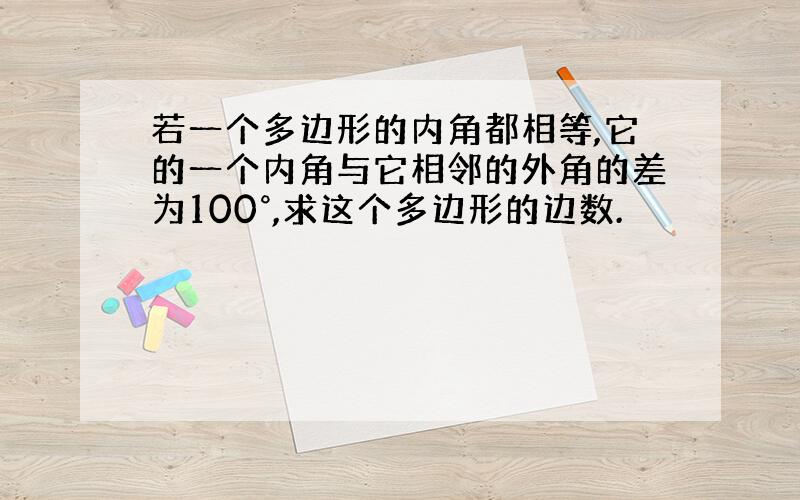 若一个多边形的内角都相等,它的一个内角与它相邻的外角的差为100°,求这个多边形的边数.