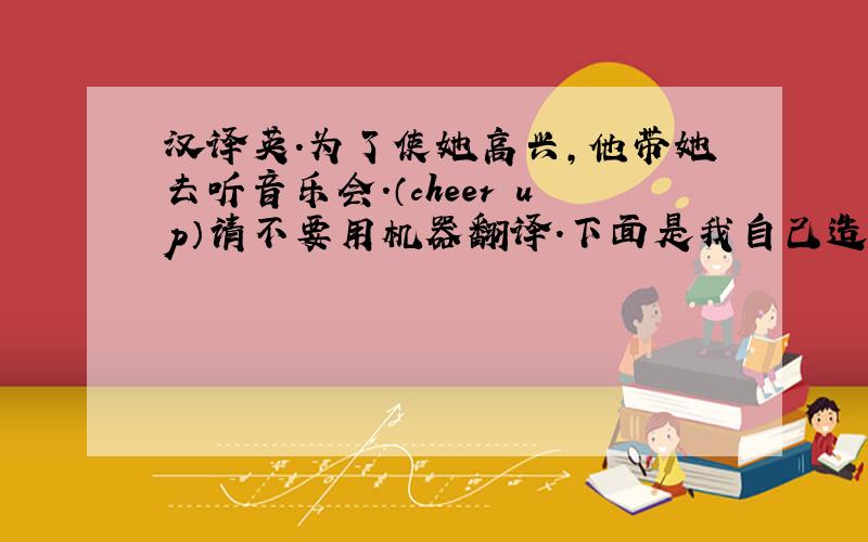 汉译英.为了使她高兴,他带她去听音乐会.（cheer up）请不要用机器翻译.下面是我自己造的,顺便帮忙检查检查.谢谢!