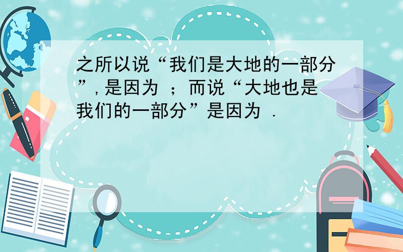 之所以说“我们是大地的一部分”,是因为 ；而说“大地也是我们的一部分”是因为 .