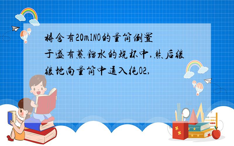 将含有20mlNO的量筒倒置于盛有蒸馏水的烧杯中,然后缓缓地向量筒中通入纯O2,