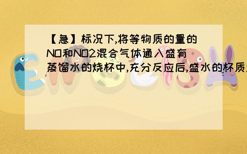 【急】标况下,将等物质的量的NO和NO2混合气体通入盛有蒸馏水的烧杯中,充分反应后,盛水的杯质量增加了