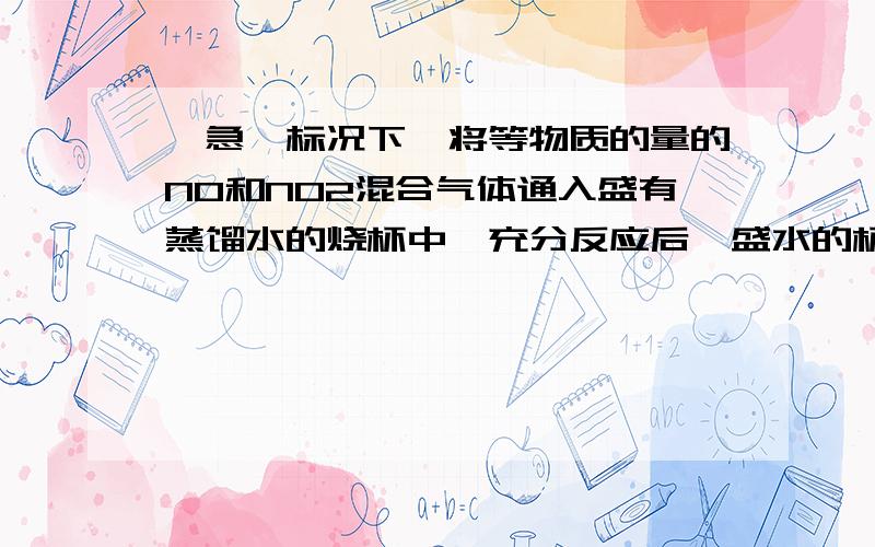 【急】标况下,将等物质的量的NO和NO2混合气体通入盛有蒸馏水的烧杯中,充分反应后,盛水的杯质量增加了5.4