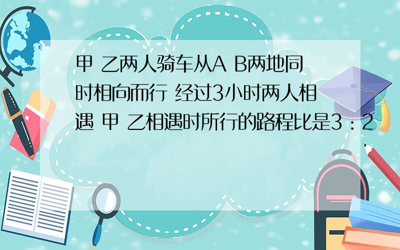 甲 乙两人骑车从A B两地同时相向而行 经过3小时两人相遇 甲 乙相遇时所行的路程比是3：2