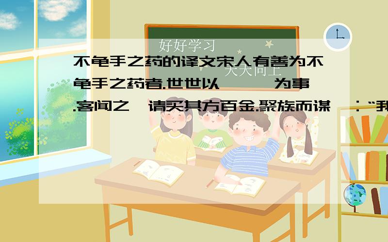 不龟手之药的译文宋人有善为不龟手之药者.世世以洴澼纩为事.客闻之,请买其方百金.聚族而谋曰：“我世世为洴澼纩,不过数金,