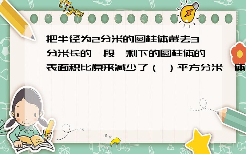 把半径为2分米的圆柱体截去3分米长的一段,剩下的圆柱体的表面积比原来减少了（ ）平方分米,体积比原来减少了（ ）平方分米