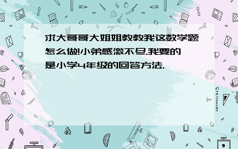 求大哥哥大姐姐教教我这数学题怎么做!小弟感激不尽.我要的是小学4年级的回答方法.