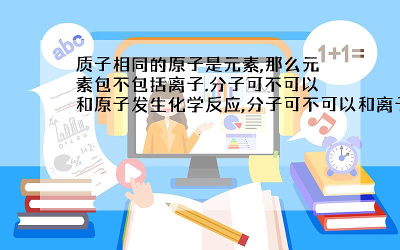 质子相同的原子是元素,那么元素包不包括离子.分子可不可以和原子发生化学反应,分子可不可以和离子或原子可不可以和离子发生反