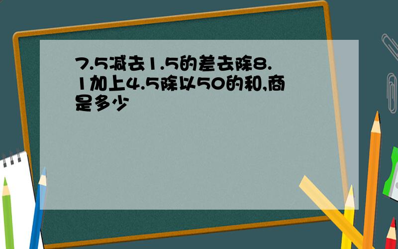 7.5减去1.5的差去除8.1加上4.5除以50的和,商是多少