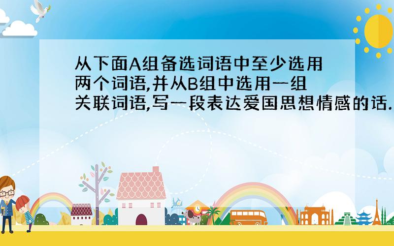 从下面A组备选词语中至少选用两个词语,并从B组中选用一组关联词语,写一段表达爱国思想情感的话.