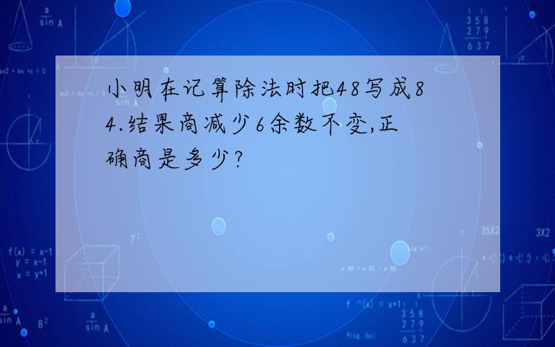 小明在记算除法时把48写成84.结果商减少6余数不变,正确商是多少?