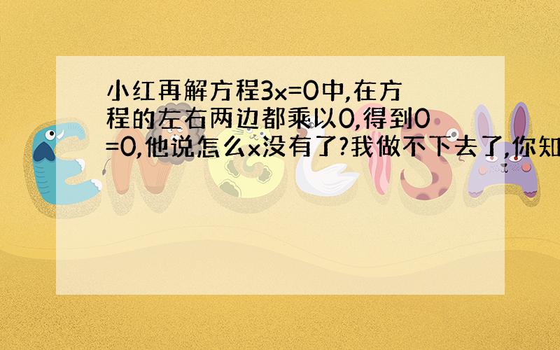 小红再解方程3x=0中,在方程的左右两边都乘以0,得到0=0,他说怎么x没有了?我做不下去了,你知道他错在哪