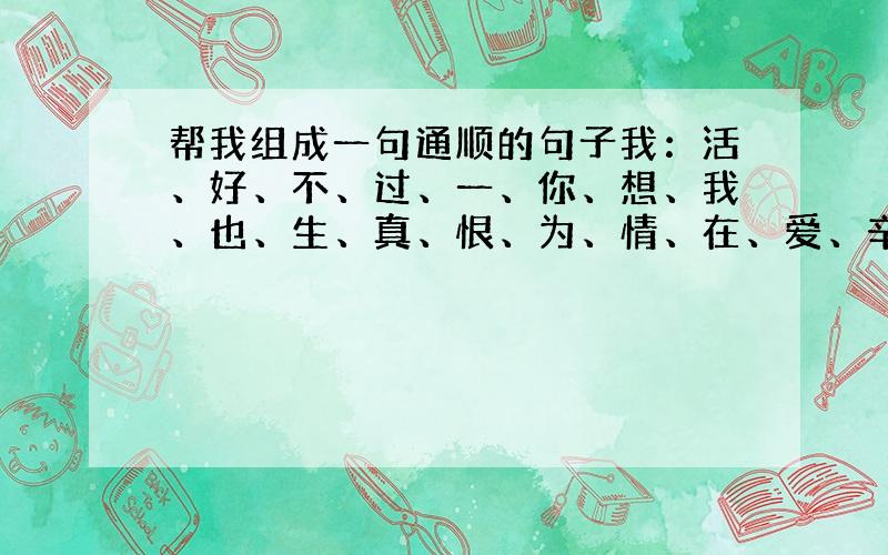 帮我组成一句通顺的句子我：活、好、不、过、一、你、想、我、也、生、真、恨、为、情、在、爱、辛、福...