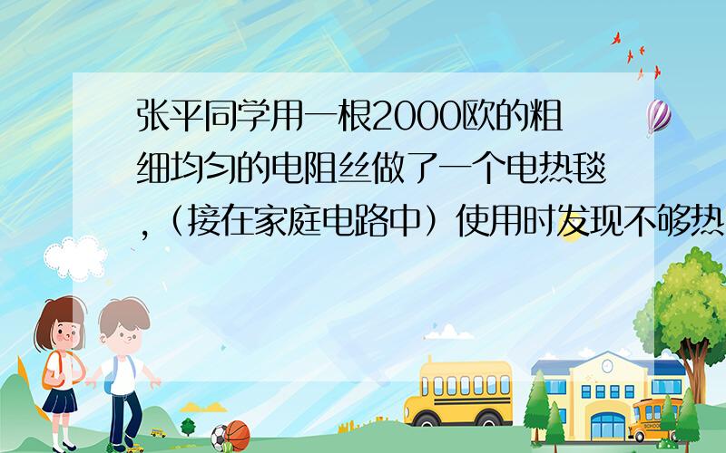 张平同学用一根2000欧的粗细均匀的电阻丝做了一个电热毯,（接在家庭电路中）使用时发现不够热,他想了一下,将电阻丝截掉原