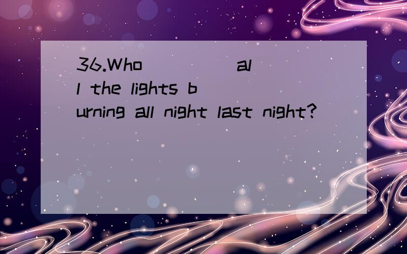 36.Who ____ all the lights burning all night last night?