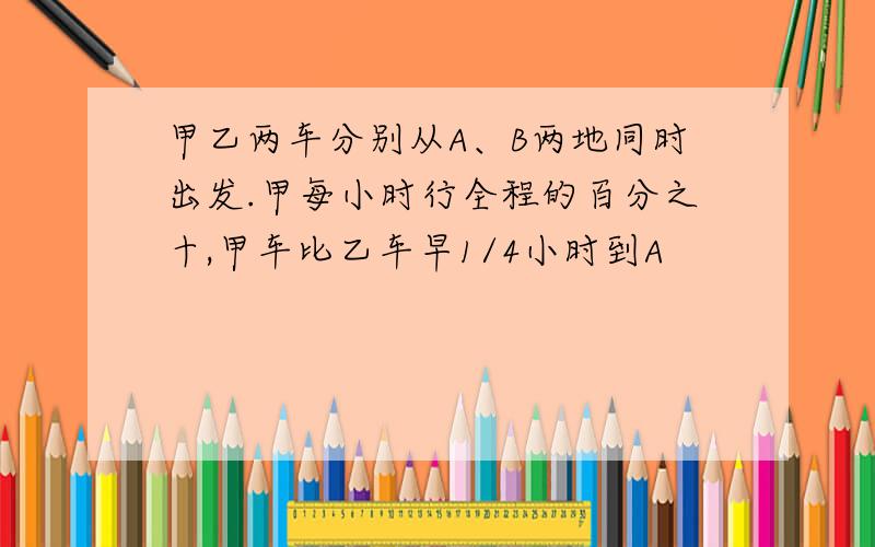 甲乙两车分别从A、B两地同时出发.甲每小时行全程的百分之十,甲车比乙车早1/4小时到A