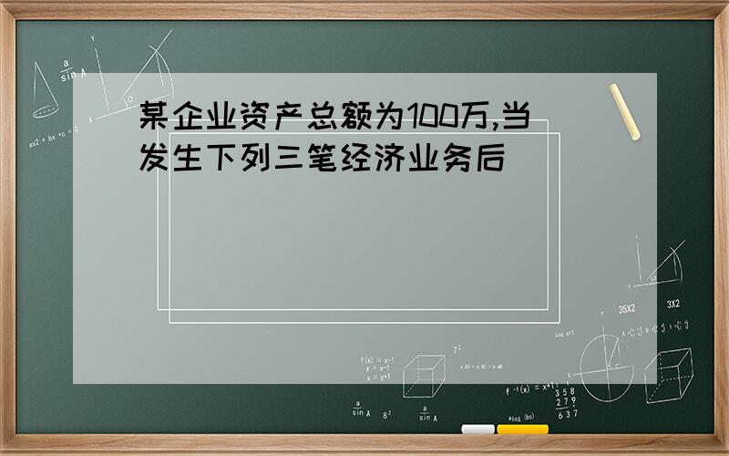 某企业资产总额为100万,当发生下列三笔经济业务后