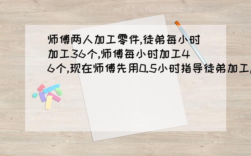 师傅两人加工零件,徒弟每小时加工36个,师傅每小时加工46个,现在师傅先用0.5小时指导徒弟加工,然后两人