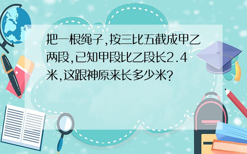 把一根绳子,按三比五截成甲乙两段,已知甲段比乙段长2.4米,这跟神原来长多少米?