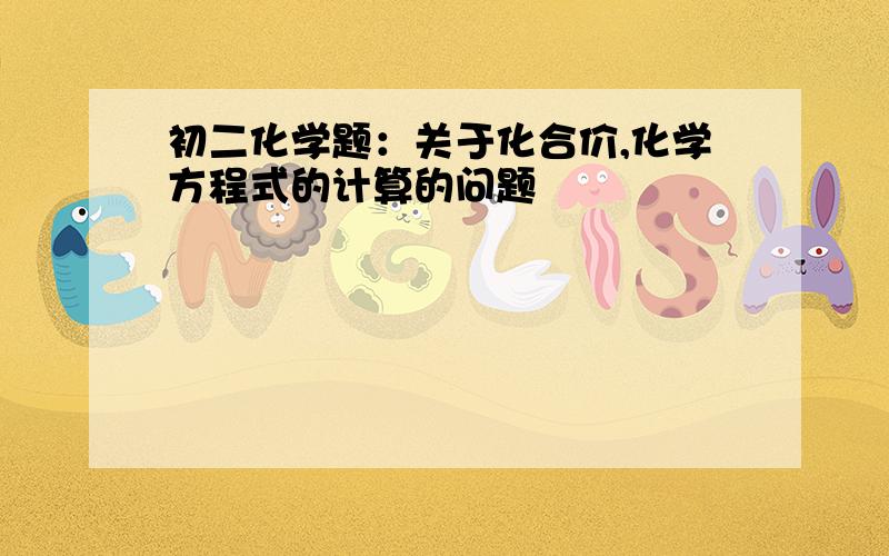 初二化学题：关于化合价,化学方程式的计算的问题