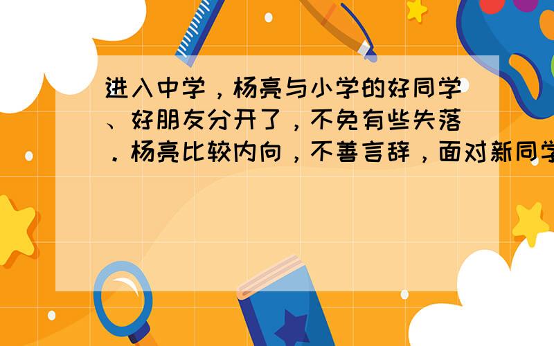 进入中学，杨亮与小学的好同学、好朋友分开了，不免有些失落。杨亮比较内向，不善言辞，面对新同学、新老师，他不敢和他们主动打