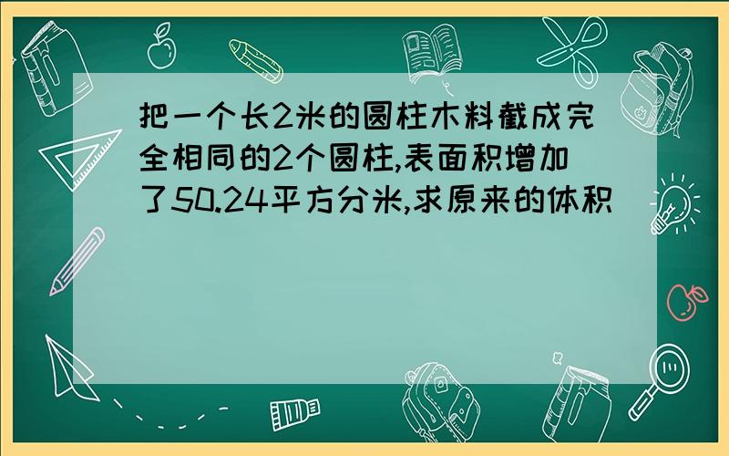 把一个长2米的圆柱木料截成完全相同的2个圆柱,表面积增加了50.24平方分米,求原来的体积