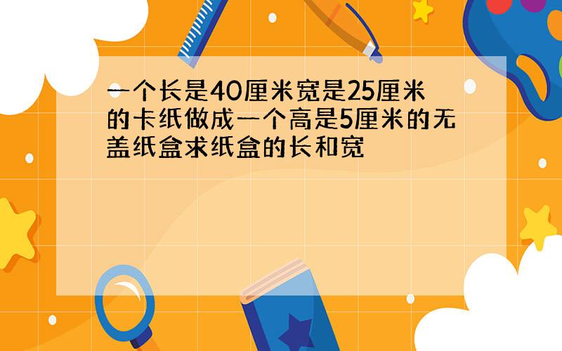 一个长是40厘米宽是25厘米的卡纸做成一个高是5厘米的无盖纸盒求纸盒的长和宽