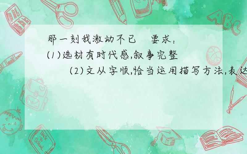 那一刻我激动不已　要求：　　(1)选材有时代感,叙事完整　　(2)文从字顺,恰当运用描写方法,表达要真情实感　　(3)结