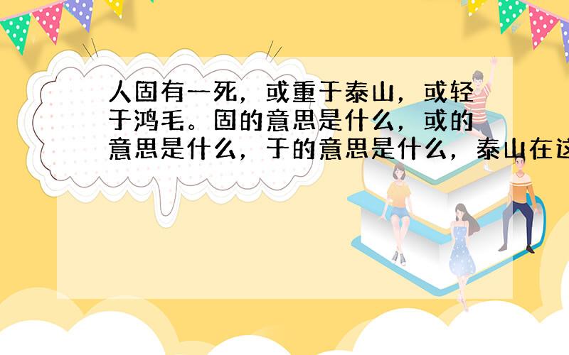 人固有一死，或重于泰山，或轻于鸿毛。固的意思是什么，或的意思是什么，于的意思是什么，泰山在这句话中比喻什么