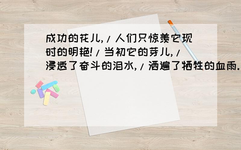 成功的花儿,/人们只惊羡它现时的明艳!/当初它的芽儿,/浸透了奋斗的泪水,/洒遍了牺牲的血雨./