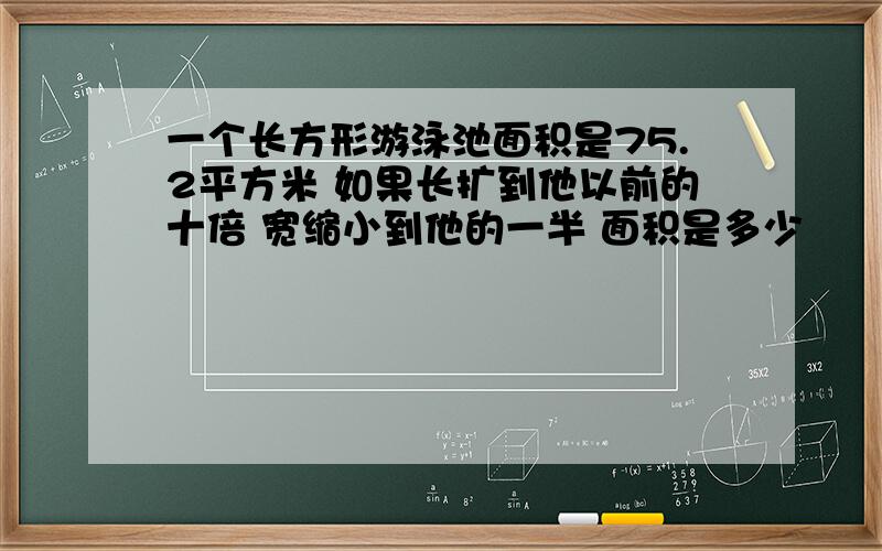 一个长方形游泳池面积是75.2平方米 如果长扩到他以前的十倍 宽缩小到他的一半 面积是多少