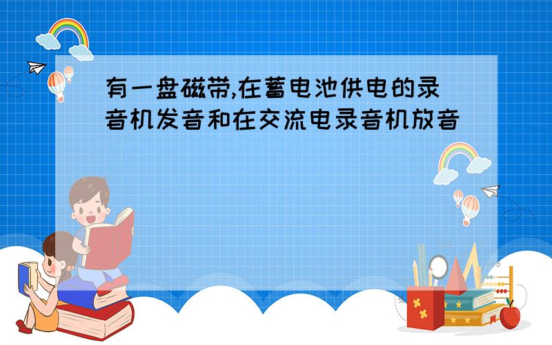 有一盘磁带,在蓄电池供电的录音机发音和在交流电录音机放音