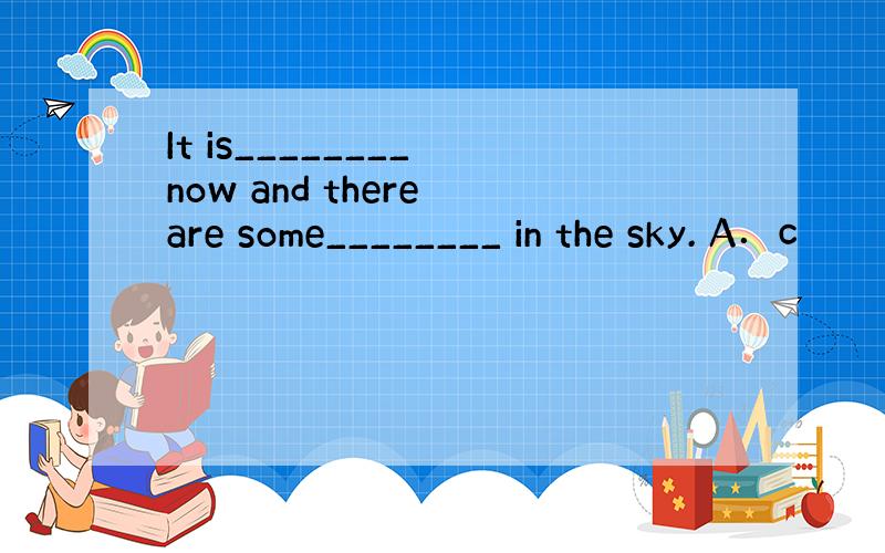 It is________ now and there are some________ in the sky. A．c