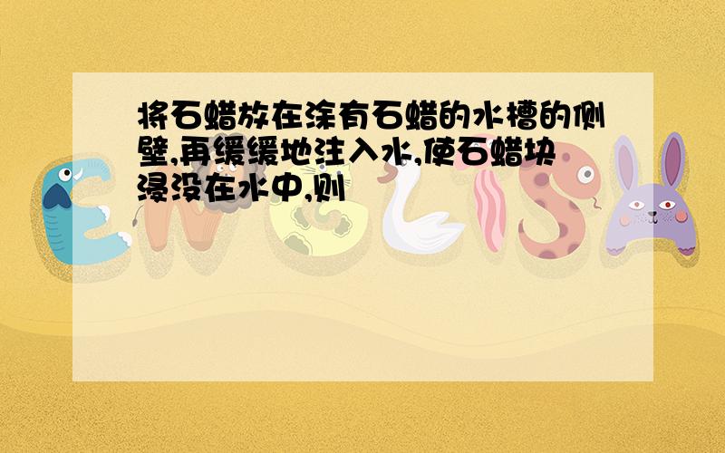 将石蜡放在涂有石蜡的水槽的侧壁,再缓缓地注入水,使石蜡块浸没在水中,则