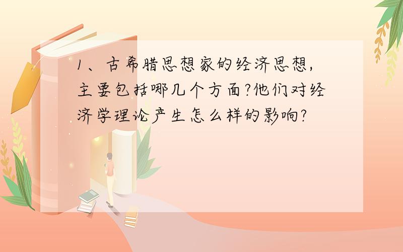 1、古希腊思想家的经济思想,主要包括哪几个方面?他们对经济学理论产生怎么样的影响?