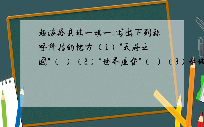 趣海拾贝填一填一.写出下列称呼所指的地方 （1）“天府之国”（ ） （2）“世界屋脊”（ ） （3）春城（ ） （4）日