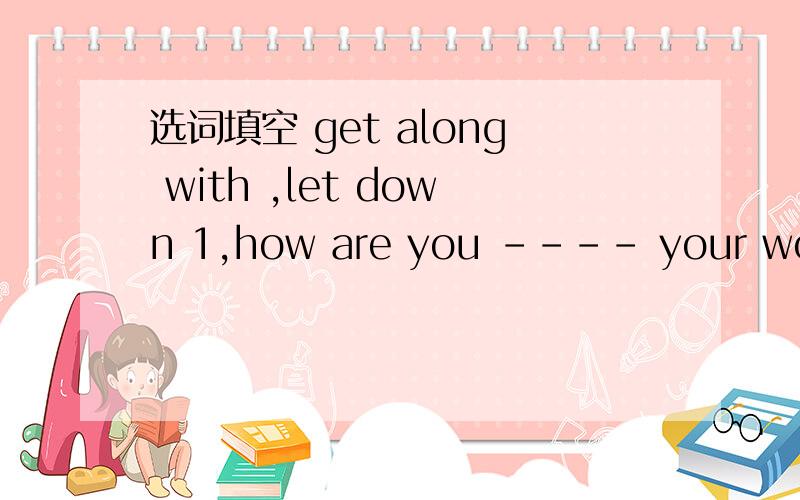 选词填空 get along with ,let down 1,how are you ---- your work 2